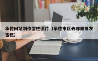 临猗承德网站制作雪糕图片（承德市区去哪里批发雪糕）