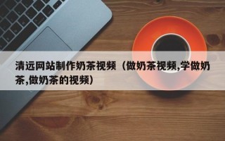 临猗清远网站制作奶茶视频（做奶茶视频,学做奶茶,做奶茶的视频）