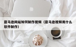 临猗亚马逊网站如何制作视频（亚马逊视频用什么软件制作）